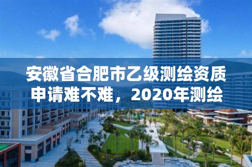 安徽省合肥市乙级测绘资质申请难不难，2020年测绘乙级资质申报条件