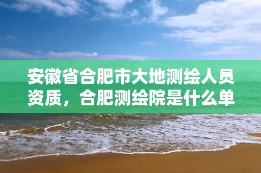 安徽省合肥市大地测绘人员资质，合肥测绘院是什么单位