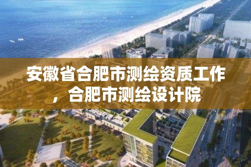 安徽省合肥市测绘资质工作，合肥市测绘设计院