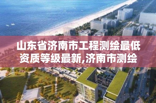 山东省济南市工程测绘最低资质等级最新,济南市测绘收费标准。