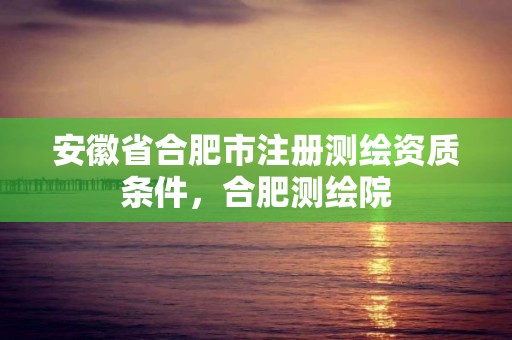 安徽省合肥市注册测绘资质条件，合肥测绘院