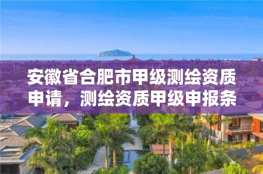 安徽省合肥市甲级测绘资质申请,测绘资质甲级申报条件 安徽省合肥市甲级测绘资质申请,测绘资质甲级申报条件
