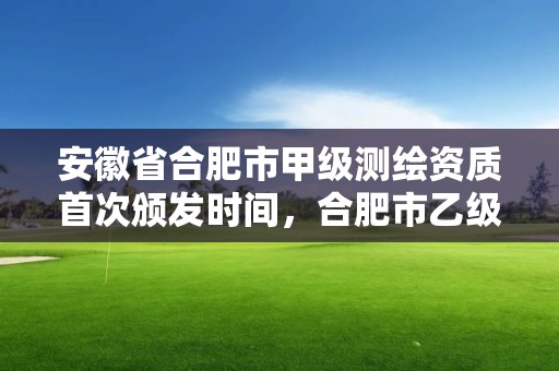 安徽省合肥市甲级测绘资质首次颁发时间，合肥市乙级测绘公司