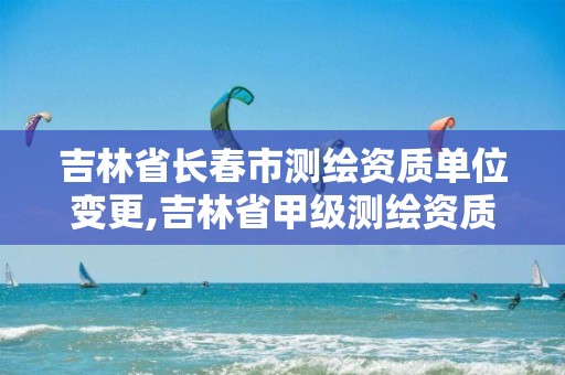 吉林省长春市测绘资质单位变更,吉林省甲级测绘资质单位