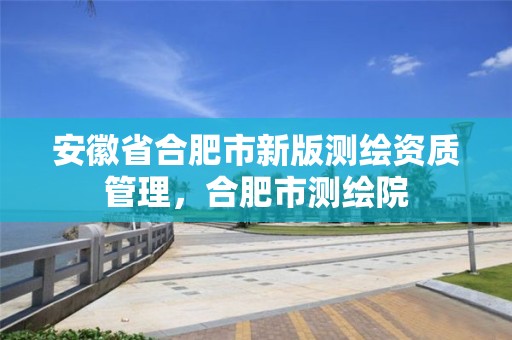 安徽省合肥市新版测绘资质管理，合肥市测绘院