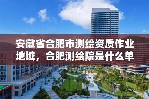 安徽省合肥市测绘资质作业地域，合肥测绘院是什么单位