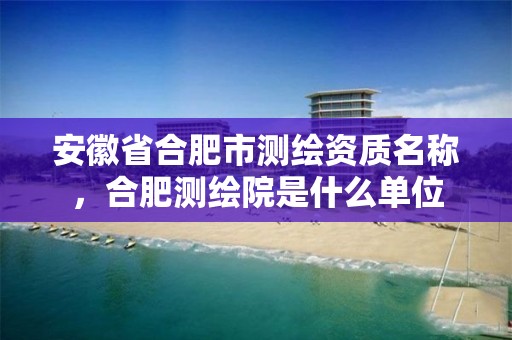 安徽省合肥市测绘资质名称，合肥测绘院是什么单位