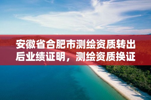 安徽省合肥市测绘资质转出后业绩证明，测绘资质换证2021