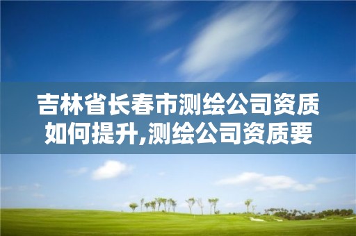 吉林省长春市测绘公司资质如何提升,测绘公司资质要求