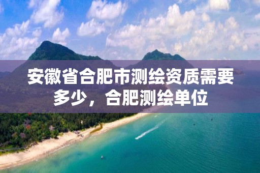 安徽省合肥市测绘资质需要多少，合肥测绘单位