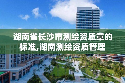 湖南省长沙市测绘资质章的标准,湖南测绘资质管理