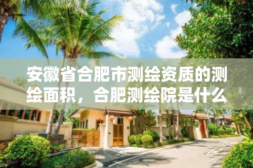 安徽省合肥市测绘资质的测绘面积，合肥测绘院是什么单位