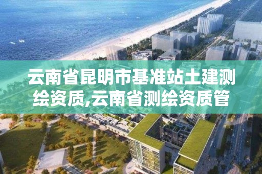 云南省昆明市基准站土建测绘资质,云南省测绘资质管理办法