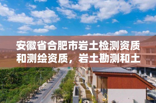 安徽省合肥市岩土检测资质和测绘资质，岩土勘测和土壤测试属于哪个部门