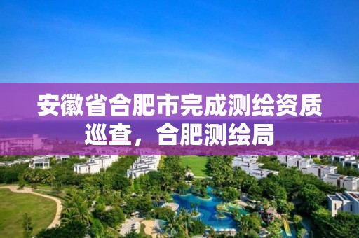 安徽省合肥市完成测绘资质巡查，合肥测绘局