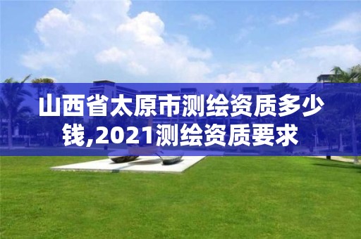 山西省太原市测绘资质多少钱,2021测绘资质要求