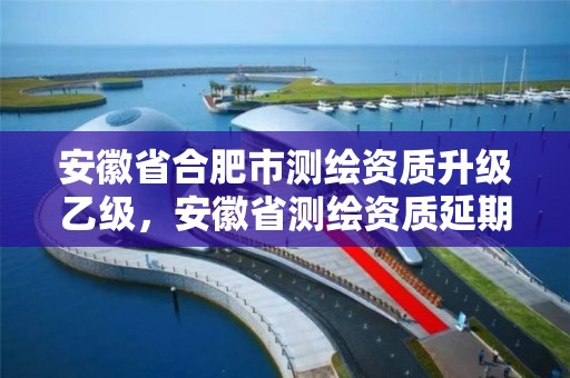 安徽省合肥市测绘资质升级乙级，安徽省测绘资质延期公告