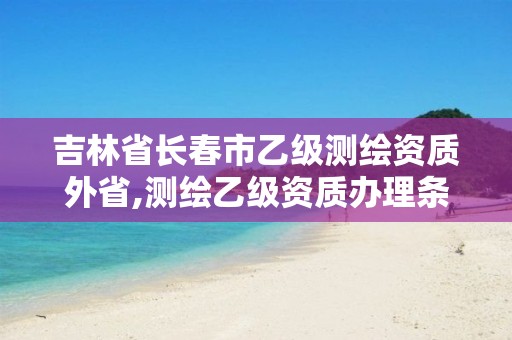 吉林省长春市乙级测绘资质外省,测绘乙级资质办理条件