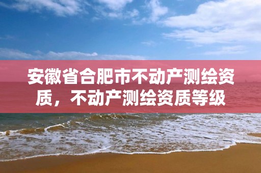 安徽省合肥市不动产测绘资质，不动产测绘资质等级