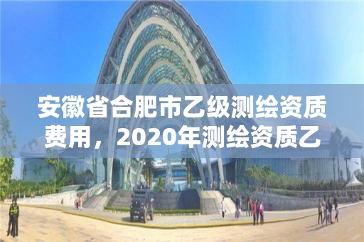 安徽省合肥市乙级测绘资质费用，2020年测绘资质乙级需要什么条件