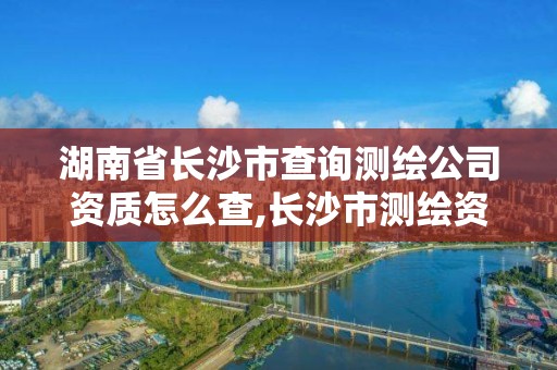 湖南省长沙市查询测绘公司资质怎么查,长沙市测绘资质单位名单。