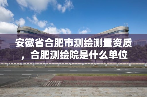 安徽省合肥市测绘测量资质，合肥测绘院是什么单位