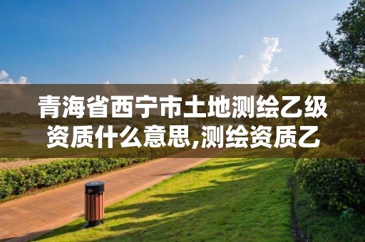 青海省西宁市土地测绘乙级资质什么意思,测绘资质乙级申报条件征求意见稿。