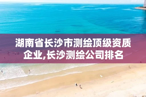 湖南省长沙市测绘顶级资质企业,长沙测绘公司排名 湖南省长沙市测绘顶级资质企业,长沙测绘公司排名