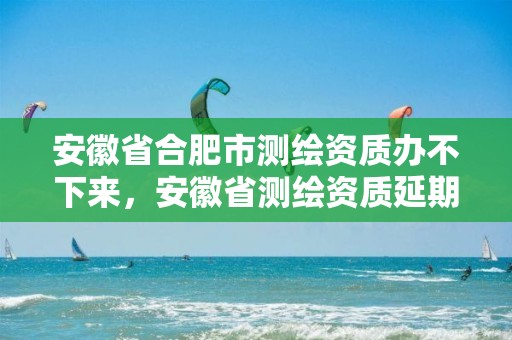 安徽省合肥市测绘资质办不下来，安徽省测绘资质延期公告