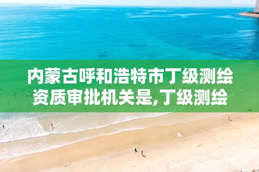 内蒙古呼和浩特市丁级测绘资质审批机关是,丁级测绘资质有效期为什么那么短