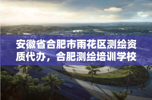 安徽省合肥市雨花区测绘资质代办，合肥测绘培训学校