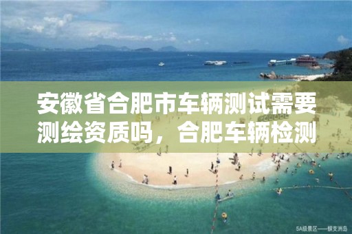 安徽省合肥市车辆测试需要测绘资质吗，合肥车辆检测站招聘