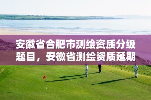 安徽省合肥市测绘资质分级题目，安徽省测绘资质延期公告