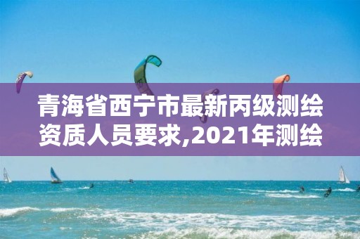 青海省西宁市最新丙级测绘资质人员要求,2021年测绘资质丙级申报条件