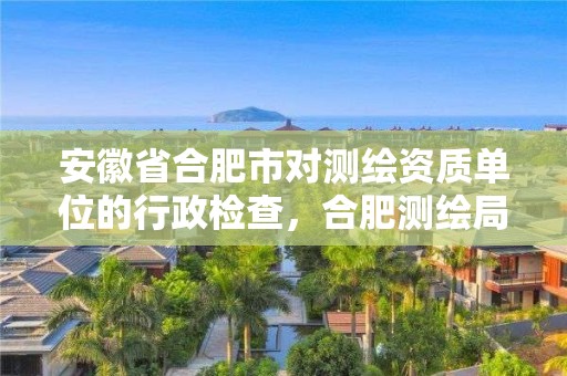 安徽省合肥市对测绘资质单位的行政检查，合肥测绘局