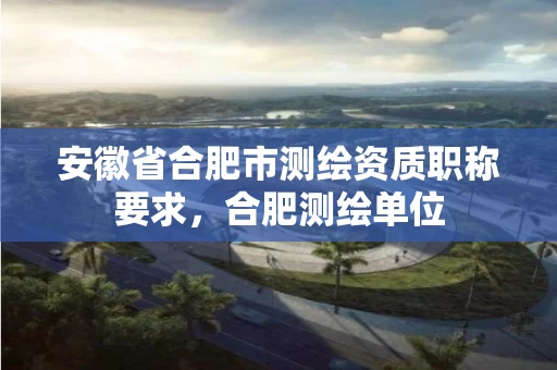 安徽省合肥市测绘资质职称要求,合肥测绘单位 安徽省合肥市测绘资质职称要求,合肥测绘单位