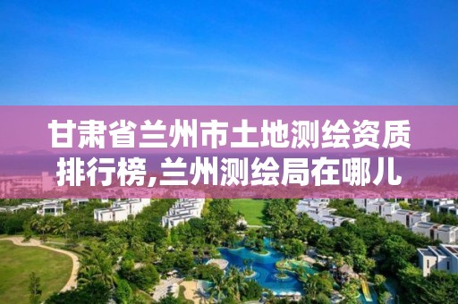 甘肃省兰州市土地测绘资质排行榜,兰州测绘局在哪儿。