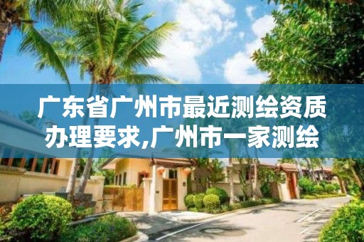 广东省广州市最近测绘资质办理要求,广州市一家测绘资质单位