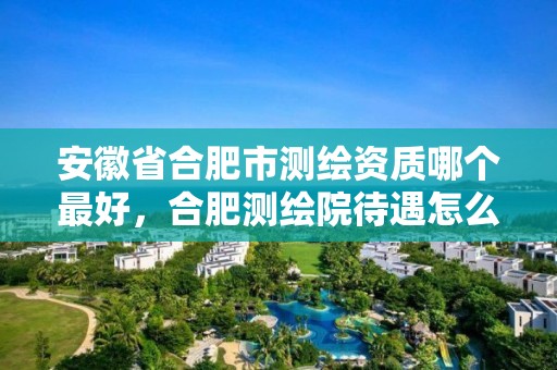 安徽省合肥市测绘资质哪个最好，合肥测绘院待遇怎么样