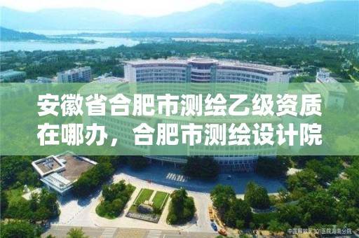 安徽省合肥市测绘乙级资质在哪办，合肥市测绘设计院