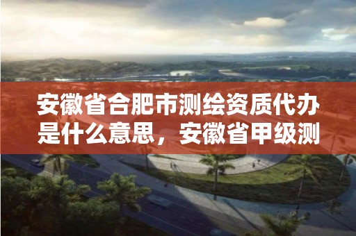 安徽省合肥市测绘资质代办是什么意思，安徽省甲级测绘资质单位