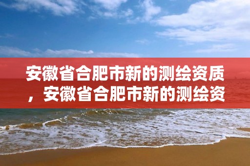 安徽省合肥市新的测绘资质，安徽省合肥市新的测绘资质企业名单