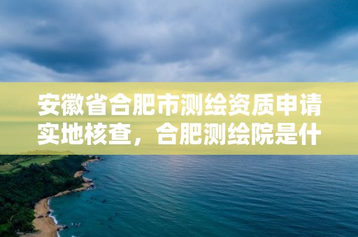 安徽省合肥市测绘资质申请实地核查，合肥测绘院是什么单位