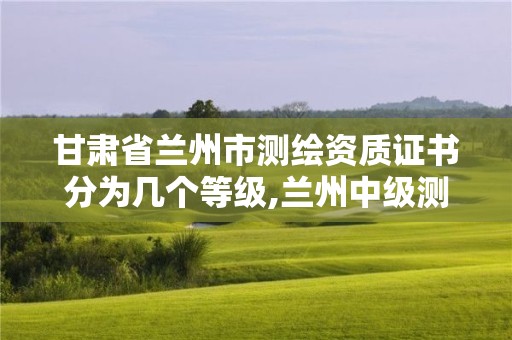 甘肃省兰州市测绘资质证书分为几个等级,兰州中级测绘工程师招聘。