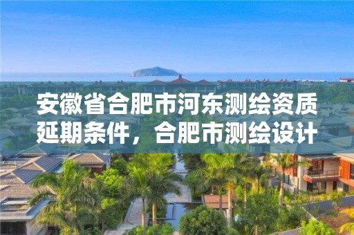 安徽省合肥市河东测绘资质延期条件，合肥市测绘设计研究院是国企吗