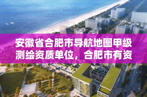 安徽省合肥市导航地图甲级测绘资质单位，合肥市有资质的测绘公司