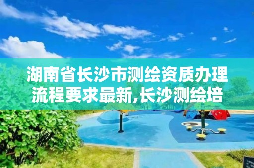 湖南省长沙市测绘资质办理流程要求最新,长沙测绘培训学校