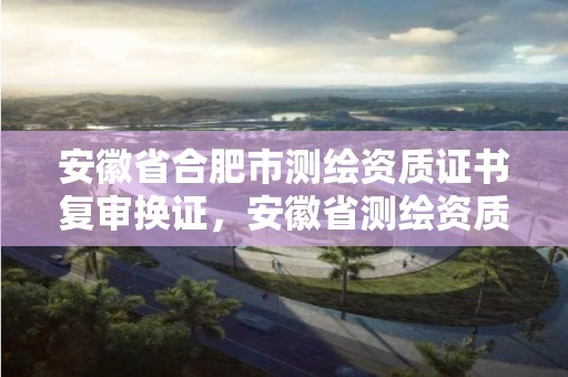 安徽省合肥市测绘资质证书复审换证，安徽省测绘资质延期公告