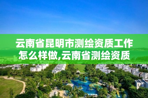 云南省昆明市测绘资质工作怎么样做,云南省测绘资质查询。