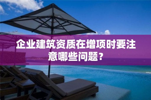 企业建筑资质在增项时要注意哪些问题？